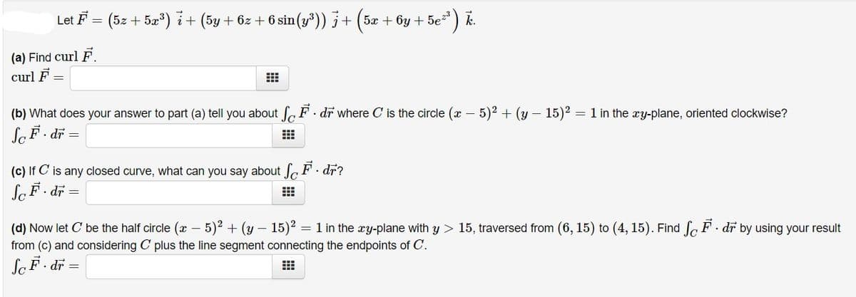 Let F =
(5z + 5x) i+ (5y+ 6z + 6 sin (y³)) j + (5x + ôy + 5e
S=) .
(a) Find curl F.
curl F
(b) What does your answer to part (a) tell you about f F. dr where C is the circle (x – 5)2 + (y – 15)2 = 1 in the xy-plane, oriented clockwise?
laF. dr =
(c) If C is any closed curve, what can you say about a F . dr?
SaF. dr =
(d) Now let C be the half circle (x – 5)2 + (y –
from (c) and considering C plus the line segment connecting the endpoints of C.
15)? = 1 in the xy-plane with y > 15, traversed from (6, 15) to (4, 15). Find Sc F · dr by using your result
SaF. dr =
