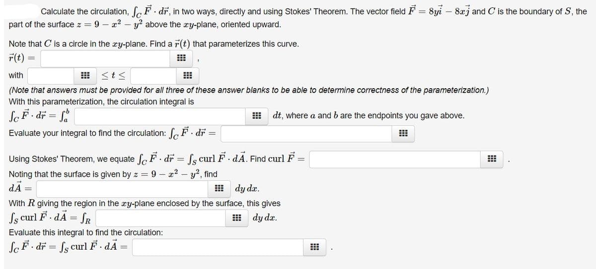 Calculate the circulation, faF. dr, in two ways, directly and using Stokes' Theorem. The vector field F = 8yi – 8xj and C is the boundary of S, the
part of the surface z = 9
x2
y? above the æy-plane, oriented upward.
Note that C is a circle in the ry-plane. Find a 7(t) that parameterizes this curve.
r(t)
with
<t<
(Note that answers must be provided for all three of these answer blanks to be able to determine correctness
the parameterization.)
With this parameterization, the circulation integral is
laF. dr =
E dt, where a and b are the endpoints you gave above.
Evaluate your integral to find the circulation: ,F. dr =
Using Stokes' Theorem, we equate aF. dr = [s curl F. dA. Find curl F
Noting that the surface is given by z = 9 - x2
dA
y2, find
出 dy da.
With R giving the region in the xy-plane enclosed by the surface, this gives
Ss curl F - dA = SR
出 dy da.
Evaluate this integral to find the circulation:
So F. dr = fs curl F dA
