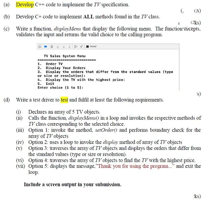 (a) Develop C+ code to implement the TV specification.
(-
(3)
(b)
Develop C+ code to implement ALL methods found in the TV class.
(/ks)
(c)
Write a function, displayMenu that display the following menu. The functiorticepts,
validates the input and returns the valid choice to the calling program.
TMAQ1
TV Sales System Menu
===:
1. Order TV
2. Display Your Orders
3. Display the orders that differ from the standard values (type
or size or resolution):
4. Display the TV with the highest price:
5. Exit
Enter choice (1 to 5):
(d) Write a test driver to test and fulfil at least the following requirements.
(i) Declares an array of 5 TV objects.
(ii) Calls the function, displayMenu() in a loop and invokes the respective methods of
TV class corresponding to the selected choice.
(iii) Option 1: invoke the method, setOrder() and performs boundary check for the
array of TV objects
(iv) Option 2: uses a loop to invoke the display method of array of TV objects
(v) Option 3: traverses the array of TV objects and displays the orders that differ from
the standard values (type or size or resolution).
(vi) Option 4: traverses the array of TV objects to find the TV with the highest price.
(vii) Option 5: displays the message,"Thank you for using the program.." and exit the
loop.
Include a screen output in your submission.
ks)
