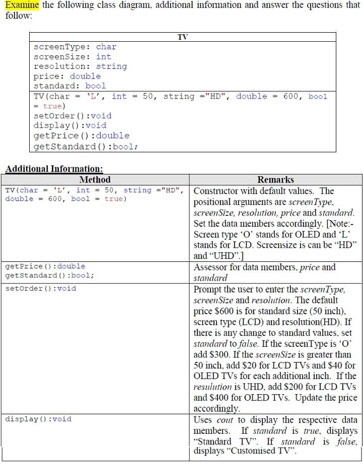 Examine the following class diagram, additional information and answer the questions that
follow:
TV
screenType: char
screenSize: int
resolution: string
price: double
standard: bool
TV (char = 'L', int
= true)
setOrder () : void
display () :void
getPrice () : double
getStandard () :bool;
50, string ="HD", double
600, bool
Additional Information:
Method
Remarks
TV (char = 'L', int = 50, string ="HD", Constructor with default values. The
double = 600, bool = true)
positional arguments are screenType,
screenSize, resolution, price and standard.
Set the data members accordingly. [Note:-
Screen type 'O' stands for OLED and 'L'
stands for LCD. Screensize is can be "HD"
and "UHD".]
Assessor for data members, price and
standard
Prompt the user to enter the screenType,
screenSize and resolution. The default
getPrice (): double
getstandard () :bool;
setorder ():void
price $600 is for standard size (50 inch),
screen type (LCD) and resolution(HD). If
there is any change to standard values, set
standard to false. If the screenType is O'
add $300. If the screenSize is greater than
50 inch, add $20 for LCD TVs and $40 for
OLED TVs for each additional inch. If the
resulution is UHD, add $200 for LCD TVs
and $400 for OLED TVs. Update the price
accordingly.
Uses cout to display the respective data
members. If standard is true, displays
"Standard TV". If standard is false,
displays "Customised TV".
display () :void
