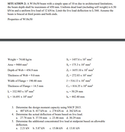 SITUATION 2: A W18x50 beam with a simple span of 10 m due to architectural limitations,
the beam depth shall be maximum of 450 mm. Uniform dead load (including self weight) is 6.50
kN/m and a uniform live load of 12 kN/m. Limit the live load deflection to L360. Assume the
beam is braced at third points and both ends.
Properties of W18x50
S, = 1457.6 x 10' mm²
S, = 175.3 x 10° mm'
Weight = 74.60 kg/m
%3D
Area = 9484 mm2
Depth of Web = 456.9 mm
Z = 1655.10 x 10' mm
Thickness of Web = 9.0 mm
Z, - 272.03 x 10' mm
J= 516.13 x 10' mm
C, = 816.35 x 10° mm
Width of Flange = 190.40 mm
Thickness of Flange = 14.5 mm
L= 332.985 x 10° mm
fa = 50.29 mm
Iy = 16.691 x 10° mm
ho = 442.40 mm
3. Determine the design moment capacity using NSCP 2015.
a. 407 kN-m b. 417 kN-m c. 278 kN-m d. 362 kN-m
4. Determine the actual deflection of beam based on live load.
a. 27.78 mm b. 37.54 mm c. 23.46 mm d. 30.29 mm
5. Determine the additional concentrated live load at midpoint based on allowable
deflection.
a. 2.21 kN b. 5.87 kN
c. 15.06 kN d. 13.81 kN
