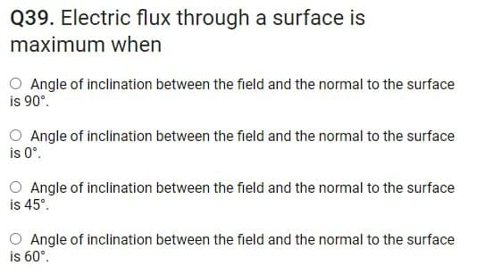 Q39. Electric flux through a surface is
maximum when
O Angle of inclination between the field and the normal to the surface
is 90°.
O Angle of inclination between the field and the normal to the surface
is 0°.
O Angle of inclination between the field and the normal to the surface
is 45°.
O Angle of inclination between the field and the normal to the surface
is 60°.
