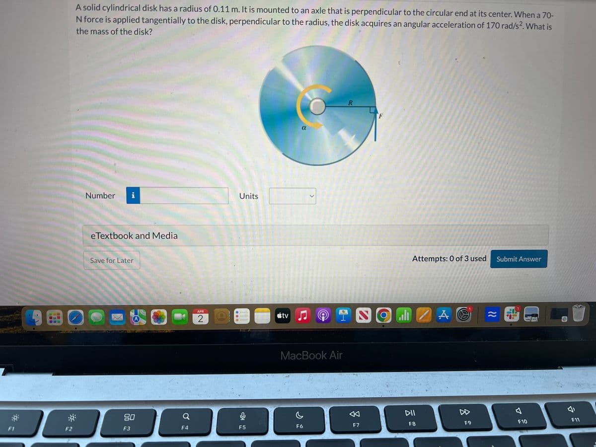 A solid cylindrical disk has a radius of 0.11 m. It is mounted to an axle that is perpendicular to the circular end at its center. When a 70-
N force is applied tangentially to the disk, perpendicular to the radius, the disk acquires an angular acceleration of 170 rad/s². What is
the mass of the disk?
Number i
eTextbook and Media
Save for Later
F1
F2
APR
2
Units
α
80
F3
a
F4
어요
F5
>
tv
R
F
Attempts: 0 of 3 used
TNOMZA
MacBook Air
DII
F6
F7
F8
Submit Answer
11
8
F9
D
F10
F11
E