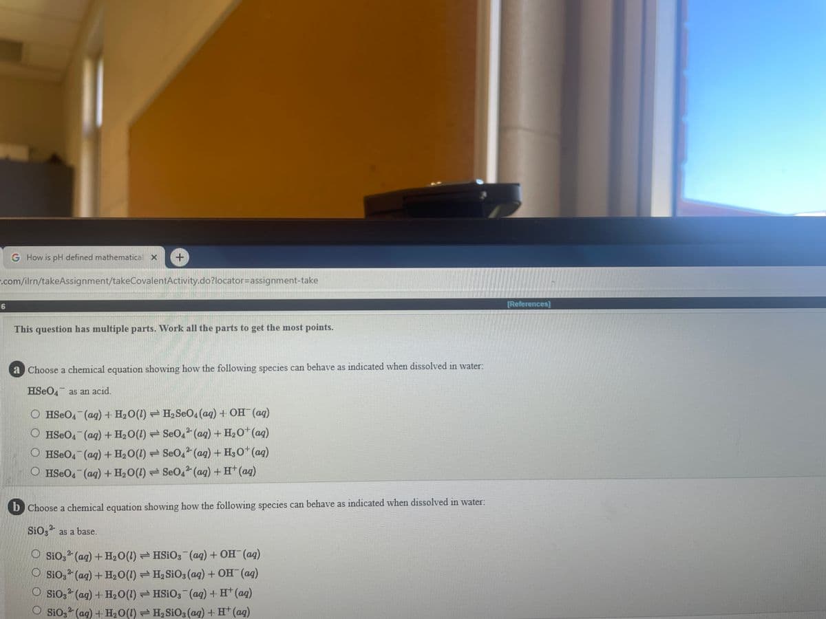 G How is pH defined mathematical X
.com/ilrn/takeAssignment/takeCovalentActivity.do?locator=Dassignment-take
16
[References)
This question has multiple parts. Work all the parts to get the most points.
a Choose a chemical equation showing how the following species can behave as indicated when dissolved in water:
HSEO, as an acıd.
O HSEO, (ag) + H20(1) H2SEO4 (ag) + OH (aq)
O HSEO4 (ag)+ H20(1) SeO, (ag) + H20* (aq)
O HSEO, (ag) + H,0(1) = SeO, (ag) + H30* (ag)
O HSEO (aq) + H2O(1) SeO.2 (ag) + H* (ag)
b Choose a chemical equation showing how the following species can behave as indicated when dissolved in water:
SiO3 as a base.
O Sio, (ag) + H2O(1) HSIO3 (ag) + OH (ag)
O Sio, (ag) +H20(1) H2 SiO3 (ag) + OH (ag)
Sio, (ag) + H20(1) HSIO3 (ag) + H (aq)
O Sio, (ag) + H,0(1) - H, SiO3 (ag) + H* (ag)
