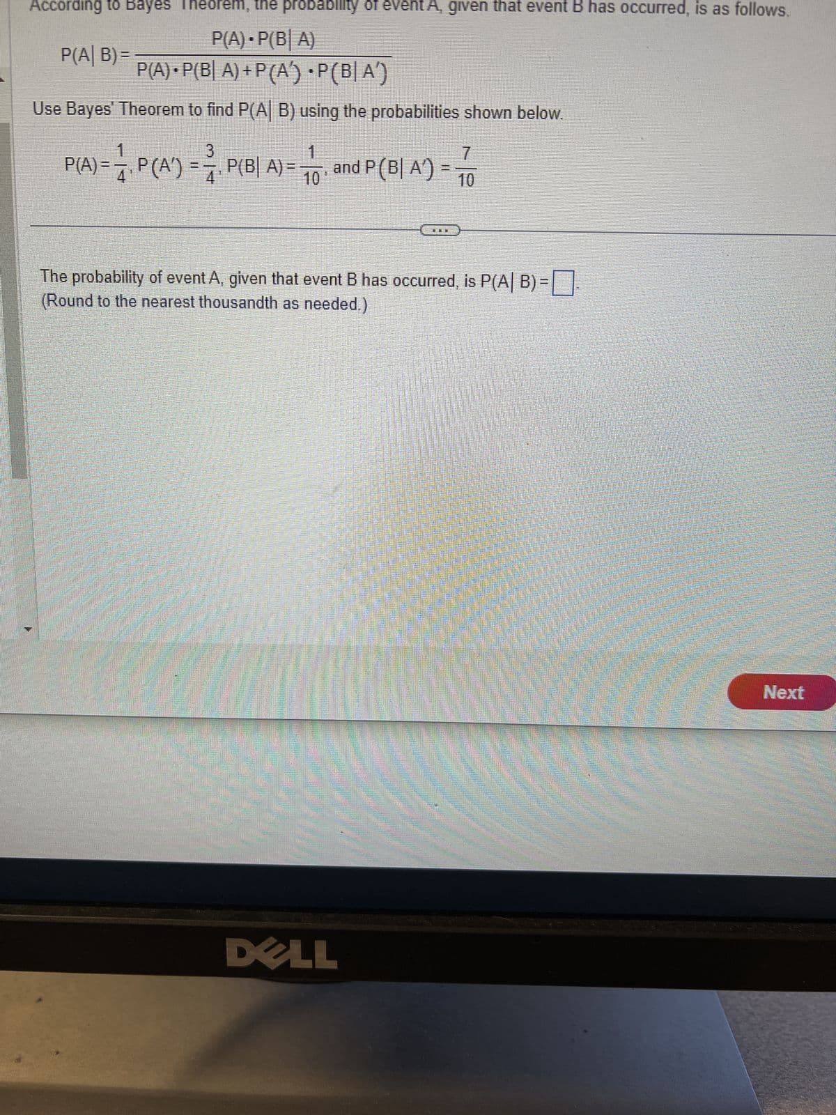 According to Bayes Theorem, the probability of event A, given that event B has occurred, is as follows.
P(A) • P(BA)
P(A) • P(B| A) + P (A) •P(BA)
Use Bayes' Theorem to find P(A| B) using the probabilities shown below.
P(A| B)=
3
1
7
P(A) = —, P (A') = ₁. P(B| A) = and P (B| A) = TO
4
10
10
The probability of event A, given that event B has occurred, is P(A| B)=
(Round to the nearest thousandth as needed.)
DELL
Next