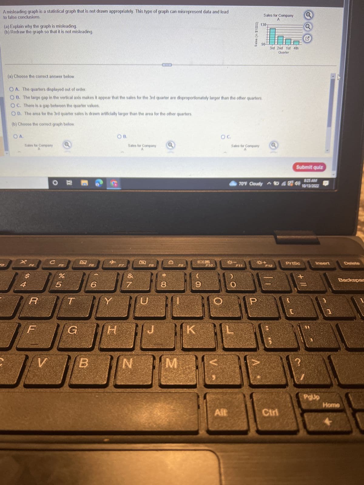 A misleading graph is a statistical graph that is not drawn appropriately. This type of graph can misrepresent data and lead
to false conclusions.
(a) Explain why the graph is misleading.
(b) Redraw the graph so that it is not misleading.
(a) Choose the correct answer below.
OA.
Sales for Company
4
OA. The quarters displayed out of order.
OB. The large gap in the vertical axis makes it appear that the sales for the 3rd quarter are disproportionately larger than the other quarters.
OC. There is a gap between the quarter values.
OD. The area for the 3rd quarter sales is drawn artificially larger than the area for the other quarters.
(b) Choose the correct graph below.
R
F
V
肥(
C
F5
%
5
G
B
6
Y
OB.
H
Sales for Company
&
7
N
F8
***
J
CO *
8
8
F9
M
09
9
K
F10
OC.
O
*-
Alt
Sales (in $1000)
Sales for Company
F11
Sales for Company
A
130-
90-
3rd 2nd 1st 4th
Quarter
☀+
8:25 AM
70°F Cloudy. 5 M 10/13/2022
F12
Ctrl
Submit quiz
Q
PrtSc
+11
11
Insert
PgUp
3
Delete
Backspac
Home