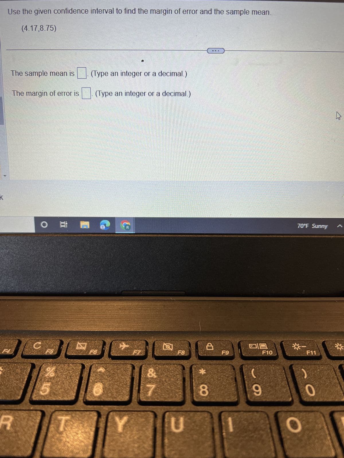 K
Use the given confidence interval to find the margin of error and the sample mean.
(4.17,8.75)
F4
The sample mean is
The margin of error is
R
O
C
ال
%
☺
(Type an integer or a decimal.)
(Type an integer or a decimal.)
F6
Ⓡ
✈
Y
F7
&
N
F8
U
8
8
F9
09
9
F10
70°F Sunny
☀-
F11
0
K
☀