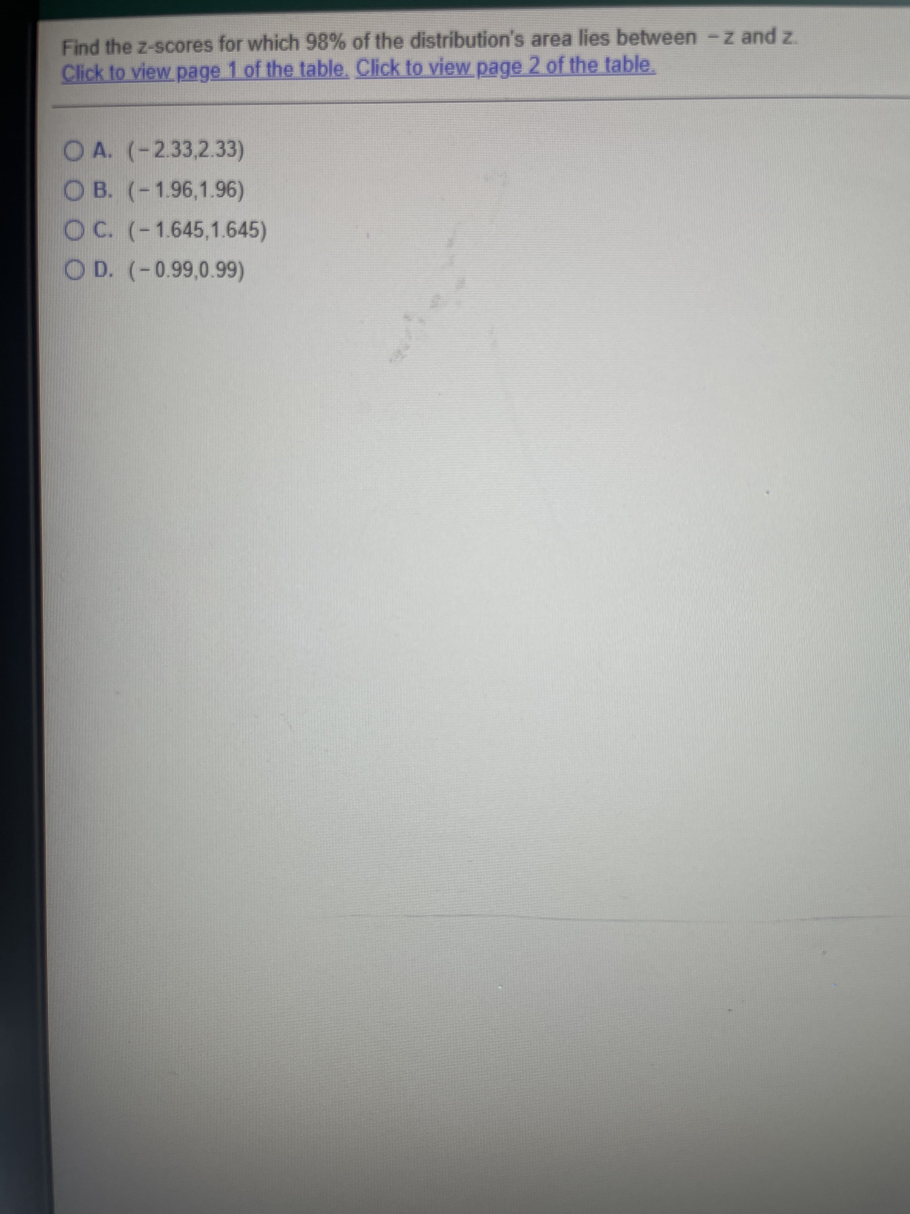 Find the z-scores for which 98% of the distribution's area lies between -z and z.
Click to view page 1 of the table. Click to view page 2 of the table.
OA. (-2.33,2.33)
OB. (-1.96,1.96)
OC. (-1.645,1.645)
OD. (-0.99,0.99)
