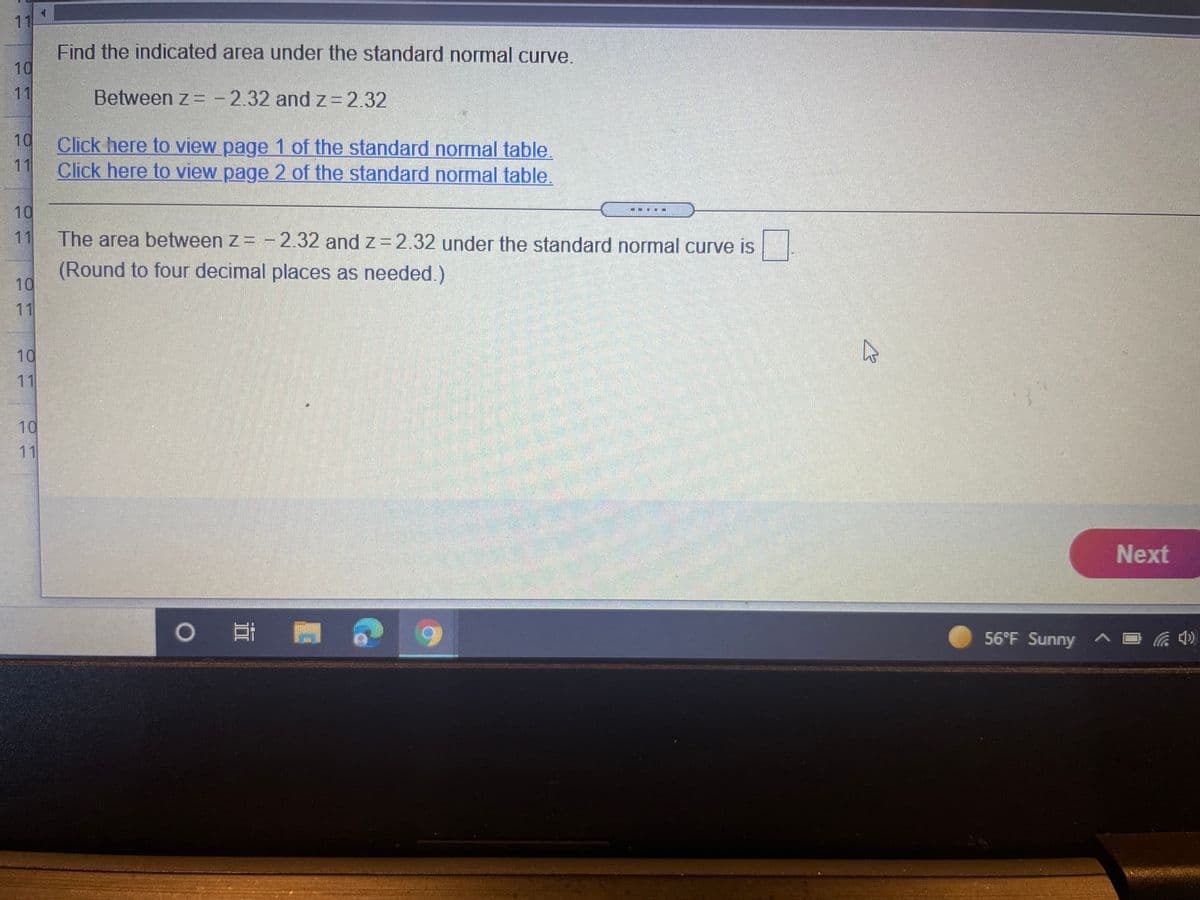 11
Find the indicated area under the standard normal curve.
10
11
Between z = -2.32 and z=2.32
10
Click here to view page 1 of the standard normal table.
11
Click here to view page 2 of the standard normal table.
10
11
The area between z= - 2.32 and z= 2.32 under the standard normal curve is
(Round to four decimal places as needed.)
10
11
10
11
10
11
Next
56°F Sunny ^E
