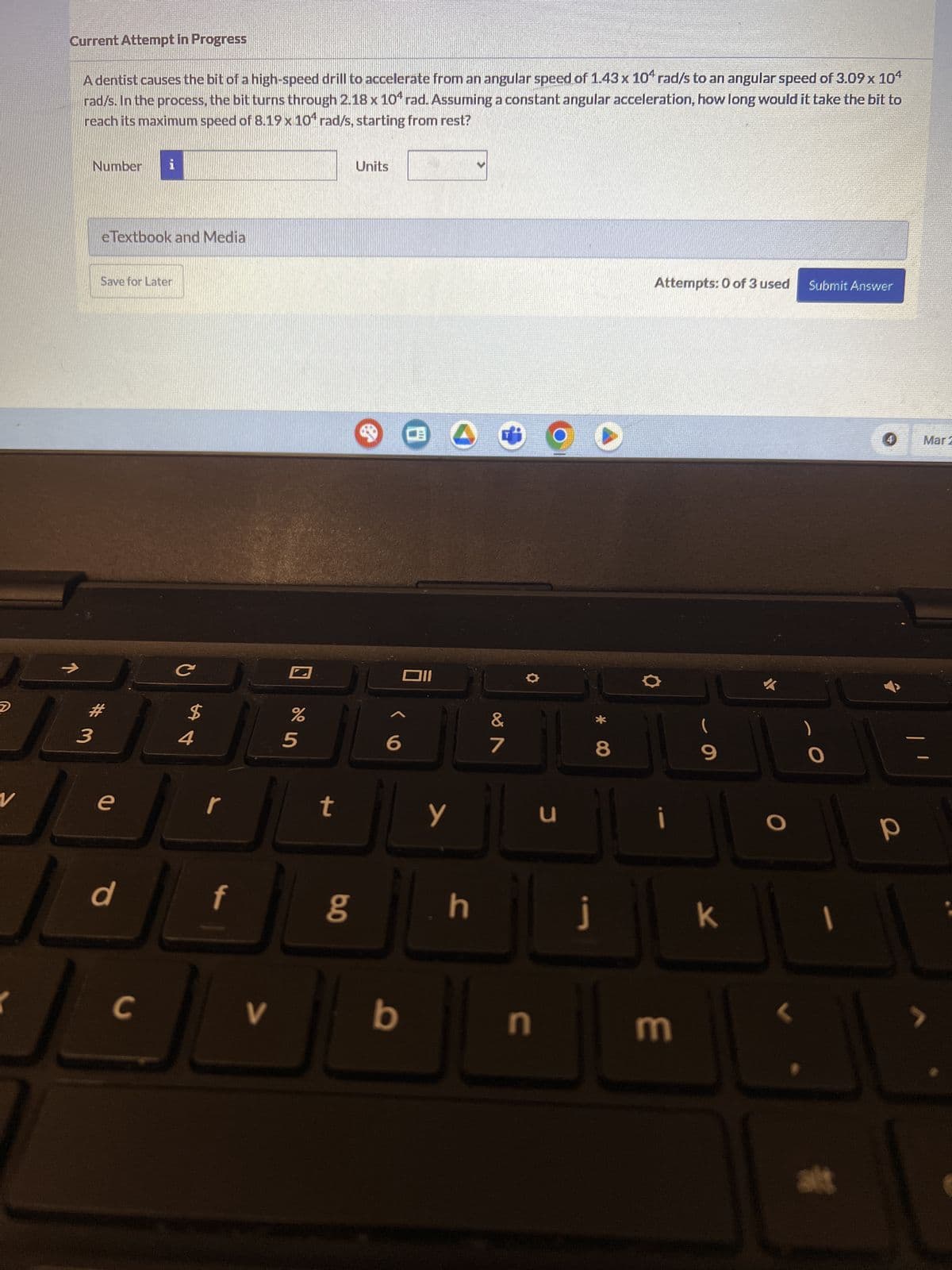 D
Current Attempt in Progress
A dentist causes the bit of a high-speed drill to accelerate from an angular speed of 1.43 x 10+ rad/s to an angular speed of 3.09 x 104
rad/s. In the process, the bit turns through 2.18 x 10 rad. Assuming a constant angular acceleration, how long would it take the bit to
reach its maximum speed of 8.19 x 104 rad/s, starting from rest?
Number i
eTextbook and Media
Save for Later
3
V
e
d
C
$
54
%
5
Units
6
B
וום
T
&
7
r
t
y
น
כ
f
C
V
80
*
Attempts: 0 of 3 used Submit Answer
8
9
4
Mar 2
i
O
P
h
j
k
b
n
3
alt