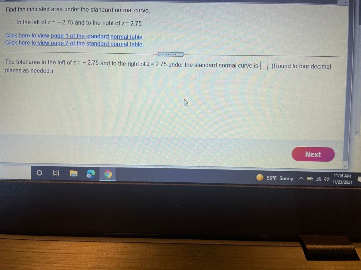 Find the indicated area under the standard normal curve.
To the left of z= - 2.75 and to the right of z=2.75
Click here to view page 1 of the standard normal table.
Click here to view page 2 of the standard normal table.
The total area to the left ofz= - 2.75 and to the right of z = 2.75 under the standard normal curve is
(Round to four decimal
places as needed.)
券
ెట్ రరీ పెటట వండా
Next
0 耳
11:16 AM
56°F Sunny
11/23/2021
