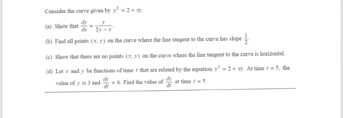 Consider the curve given by ² = 2 + .
dy
(a) Show that =
dx
y
2y-x
(b) Find all points (x. y) on the curve where the line tangent to the curve has slope
(c) Show that there are no points (x, y) on the curve where the line tangent to the curve is horizontal.
(d) Let x and y be functions of time that are related by the equation y² = 2 + xy. At time t = 5, the
dy
dx
value of y is 3 and = 6. Find the value of at time t = 5.
dt
dt