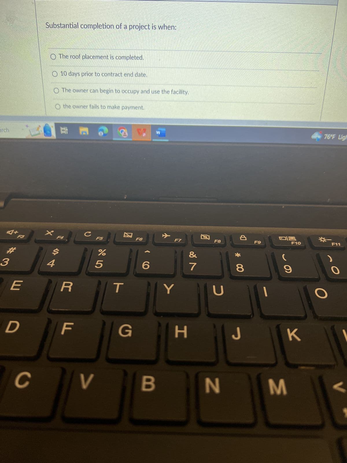 arch
A+
#3
F3
E
D
C
Substantial completion of a project is when:
The roof placement is completed.
4
$
10 days prior to contract end date.
The owner can begin to occupy and use the facility.
the owner fails to make payment.
21.9
F4
R
F
C
V
F5
%
5
T
G
F6
((
6
W
B
F7
Y
H
&
7
F8
с
Р
* 00
8
J
F9
118
F10
9
K
N M
76°F Ligh
F11
O