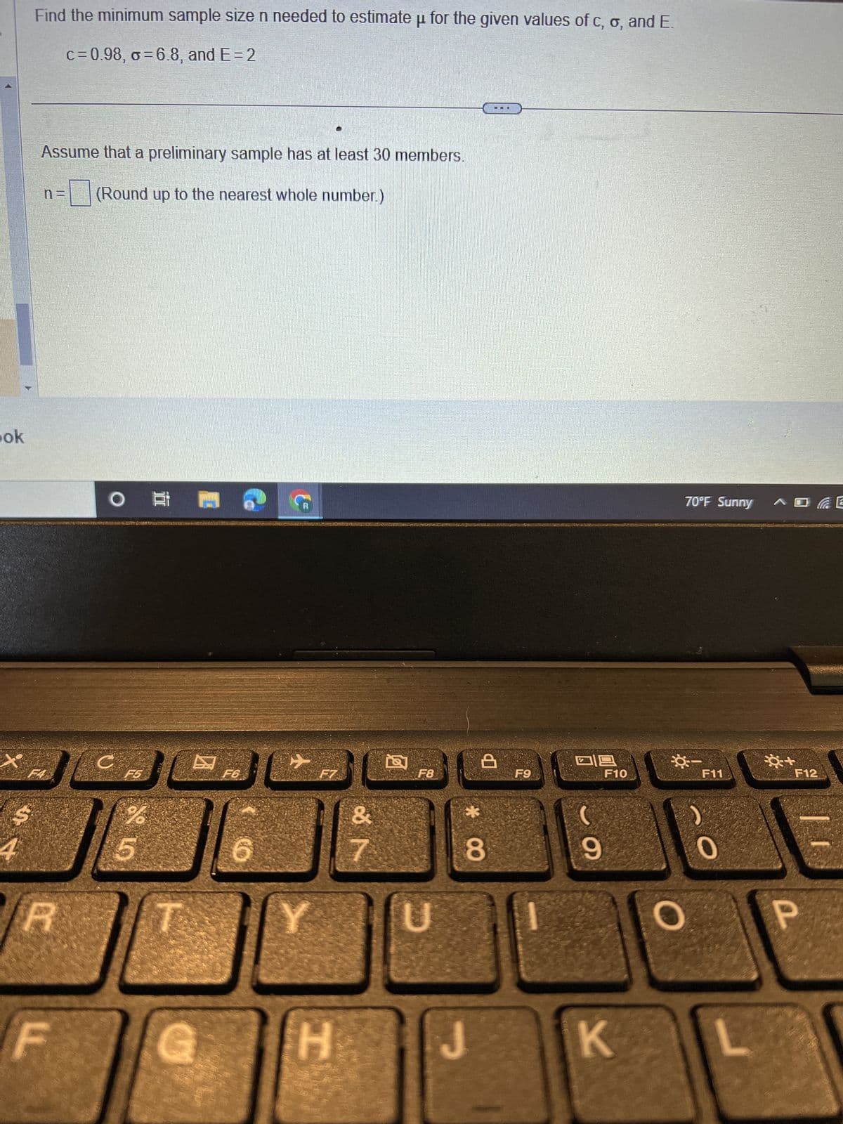 ok
+
4
Find the minimum sample size n needed to estimate u for the given values of c, o, and E.
c=0.98, o=6.8, and E=2
Assume that a preliminary sample has at least 30 members.
(Round up to the nearest whole number.)
JO
R
F
O
C
And
F5
%
19
5
30
☺
F6
6
C
F7
H
&
F
&
F8
U
C
€3
8
J
F9
18
9
F10
K
70°F Sunny
F11
0
+
F12
P