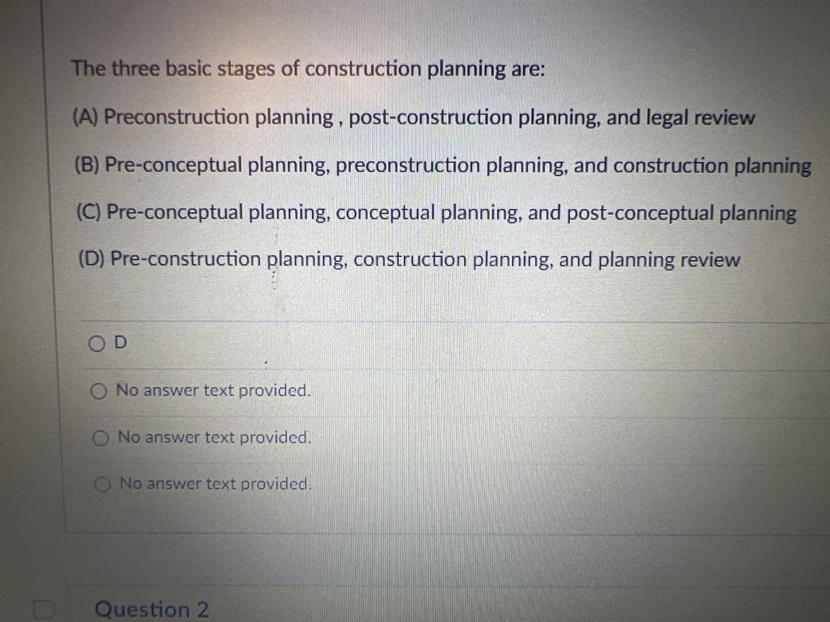 The three basic stages of construction planning are:
(A) Preconstruction planning, post-construction planning, and legal review
(B) Pre-conceptual planning, preconstruction planning, and construction planning
(C) Pre-conceptual planning, conceptual planning, and post-conceptual planning
(D) Pre-construction planning, construction planning, and planning review
OD
O No answer text provided.
O No answer text provided.
O No answer text provided.
Question 2