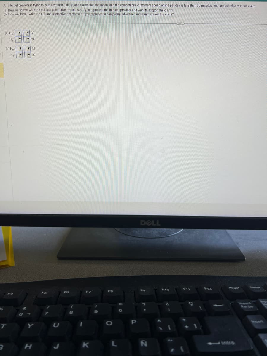 An Internet provider is trying to gain advertising deals and claims that the mean time the competitors customers spend online per day is less than 30 minutes. You are asked to test this claim.
(a) How would you write the null and alternative hypotheses if you represent the Internet provider and want to support the claim?
(b) How would you write the null and alternative hypotheses if you represent a competing advertiser and want to reject the claim?
6
(a) Ho
H₂
(b) Ho
T
▼
F4
Y
Y
m
H₂: M
NOU
K
30
30
30
30
H
F5
U
F6
8
F7
K
>
9
F8
L
O
P
DELL
FO
N
F10
1
BEZER
F11
F12
Power
150