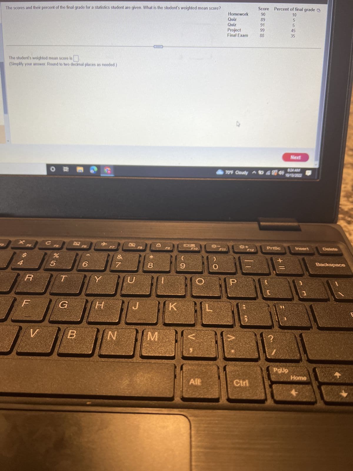The scores and their percent of the final grade for a statistics student are given. What is the student's weighted mean score?
The student's weighted mean score is
(Simplify your answer. Round to two decimal places as needed.)
AST
4
R
F
V
OD
12
%
85
T
G
B
6
Y
H
&
27
N
F8
*00
8
***
D
M
F9
K
DS
9
F10
O
Alt
☀-_-
F11
0
Homework
Quiz
Quiz
Project
Final Exam
0
+
F12
Score Percent of final grade
90
89
91
99
88
8:24 AM
70°F Cloudy 65M 10/13/2022
Ctri
PrtSc
[
+ 11
10
PgUp
5545
35
Next
Insert
Home
Delete
Backspace
E