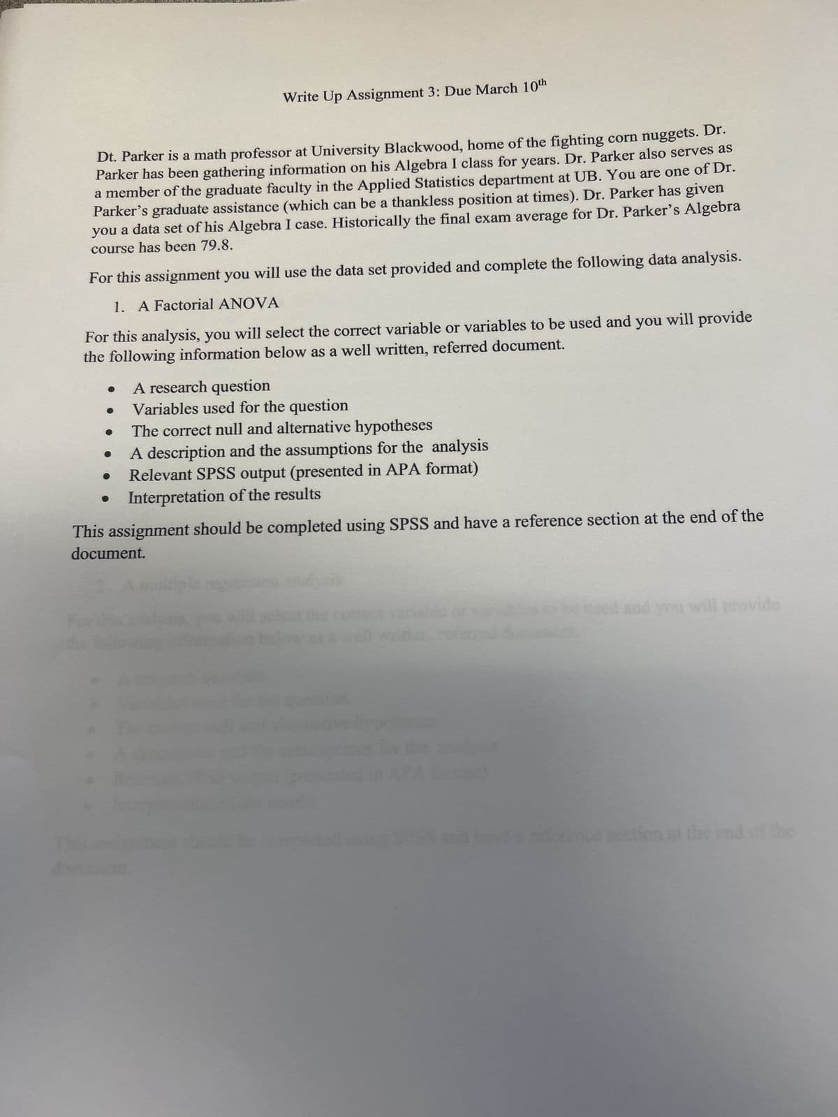 Write Up Assignment 3: Due March 10th
Dt. Parker is a math professor at University Blackwood, home of the fighting corn nuggets. Dr.
Parker has been gathering information on his Algebra I class for years. Dr. Parker also serves as
a member of the graduate faculty in the Applied Statistics department at UB. You are one of Dr.
Parker's graduate assistance (which can be a thankless position at times). Dr. Parker has given
you a data set of his Algebra I case. Historically the final exam average for Dr. Parker's Algebra
course has been 79.8.
For this assignment you will use the data set provided and complete the following data analysis.
1. A Factorial ANOVA
For this analysis, you will select the correct variable or variables to be used and you will provide
the following information below as a well written, referred document.
A research question
Variables used for the question
The correct null and alternative hypotheses
A description and the assumptions for the analysis
Relevant SPSS output (presented in APA format)
Interpretation of the results
This assignment should be completed using SPSS and have a reference section at the end of the
document.
document.
and you will provide