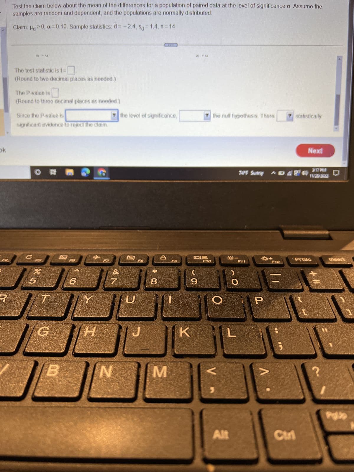 ok
Test the claim below about the mean of the differences for a population of paired data at the level of significance a. Assume the
samples are random and dependent, and the populations are normally distributed.
Claim: μg 20; α=0.10. Sample statistics: d= -2.4, sq=1.4, n=14
The test statistic is t=
(Round to two decimal places as needed.)
The P-value is
(Round to three decimal places as needed.
Since the P-value is
significant evidence to reject the claim.
%
0
5
T
B
6
Y
[H
of A
7
N
the level of significance,
U
F8
*00
8
8
***
M
F9
a*
K
D19
9
F10
the null hypothesis. There
O
V
☀-
Alt
$17PM
74°F Sunny (7¹4) 11/2/222
F11
P
V
F12
statistically
Next
Ctri
PrtSc
Insert
Pallo