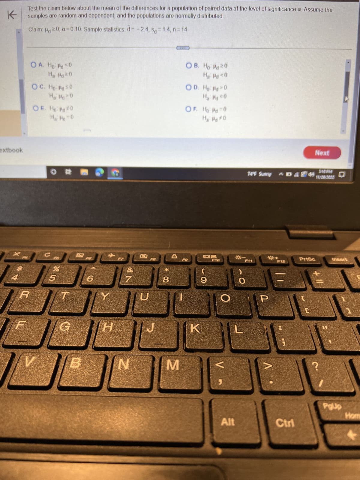 K
extbook
4
Test the claim below about the mean of the differences for a population of paired data at the level of significance a. Assume the
samples are random and dependent, and the populations are normally distributed.
Claim: μg 20; α=0.10. Sample statistics: d= -2.4, sg=1.4, n=14
R
OA. Ho: Mo<0
Ha: Md ²0
OC. Ho Hd ≤0
Ha Md>0
OE. Ho Hd #0
H₂: Pd=0
к
%
5
T
6
H
FZ
&
7
N
F8
*
8
8
www
M
OB. Ho 20
H₂: P<0
OD. H₂ PO
H₂: My ≤0
OF. Hod=0
H₂ Mg #0
F9
DS
C
9
K
F10
Alt
74°F Sunny ^® 6¹0)
F11
P
F12
Next
PrtSc
11/28/2022
+11
Insert
PgUp
1
Hom