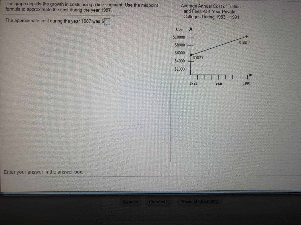 The graph depicts the growth in costs using a line segment. Use the midpoint
formula to approximate the cost during the year 1987.
Average Annual Cost of Tuition
and Fees At 4-Year Private
Colleges During 1983 - 1991
The approximate cost during the year 1987 was S
Cost
$10000
$8000
S10011
S6000
$5025
$4000
$2000
1983
Year
1991
Enter your answer in the answer box.
Science
Chemistry
Physical Chemistry
