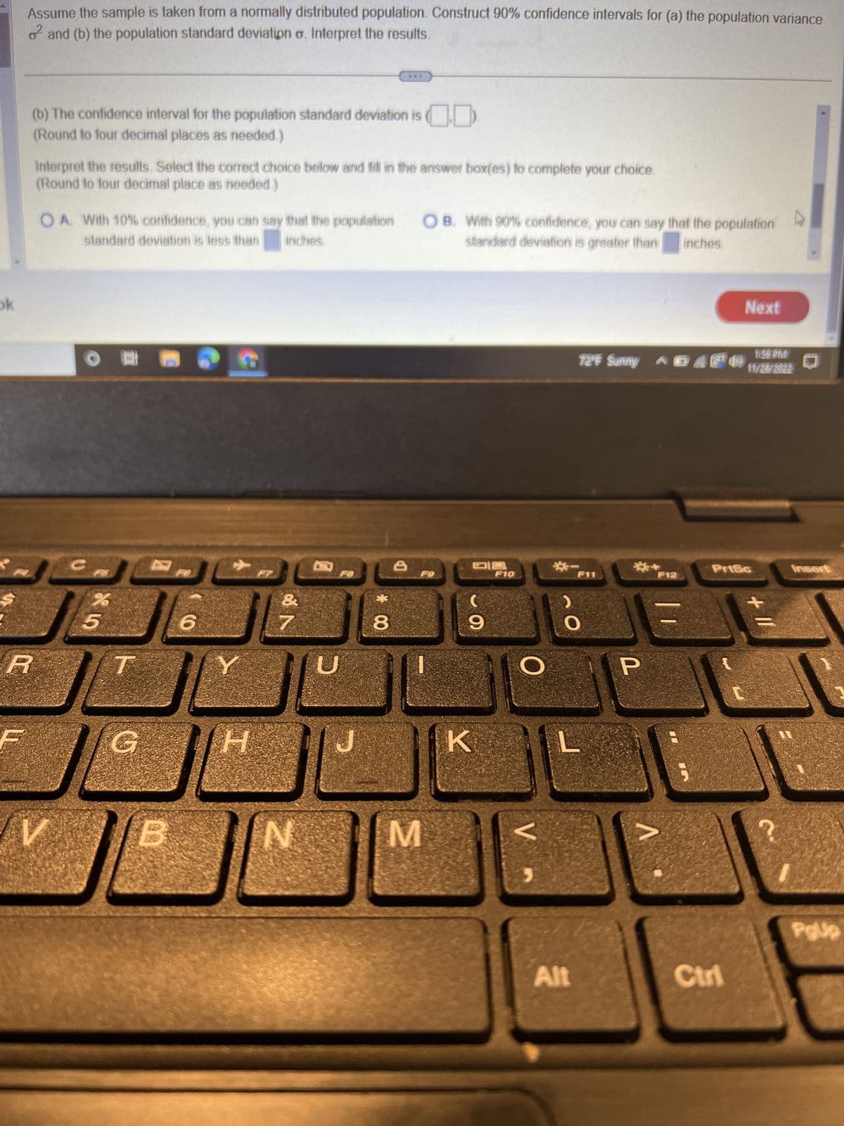 ok
Assume the sample is taken from a normally distributed population. Construct 90% confidence intervals for (a) the population variance
o and (b) the population standard deviation o. Interpret the results.
R
(b) The confidence interval for the population standard deviation is
(Round to four decimal places as needed.)
Interpret the results. Select the correct choice below and fill in the answer box(es) to complete your choice.
(Round to four decimal place as needed.)
OA. With 10% confidence, you can say that the population
standard deviation is less than inches
V
OFD
5
T
G
PO
6
H
&
of N
N
F8
U
www
8
8
OB. With 90% confidence, you can say that the population
standard deviation is greater than inches.
F9
M
9
K
F10
O
V
1:56PM
72°F Sunny ^Ð G7¹11am
F11
O
Alt
L
P
V
F12
;
Next
Prise
Ctri
+ 11
Polip