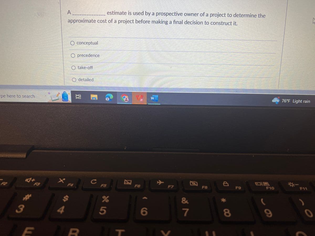 pe here to search
3
+
#
m
R
3
x
estimate is used by a prospective owner of a project to determine the
approximate cost of a project before making a final decision to construct it.
4
A
$
O conceptual
O precedence
take-off
O detailed
D
с
%
5
T
F6
6
रा
F7
LY
&
7
F8
8
*
8
F9
198
F10
9
76°F Light rain
F11
-
h