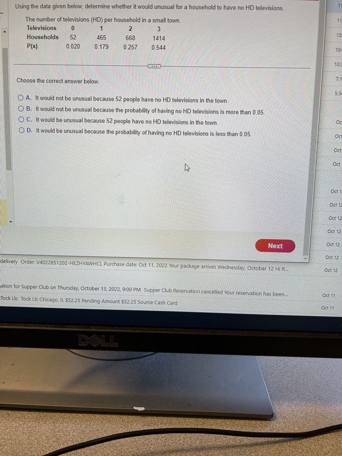 Using the data given below, determine whether it would unusual for a household to have no HD televisions.
The number of televisions (HD) per household in a small town
Televisions
0
3
Households
P(x)
52
0.020
465
0.179
Choose the correct answer below.
668
0.257
0.544
ELE
OA. It would not be unusual because 52 people have no HD televisions in the town.
OB. It would not be unusual because the probability of having no HD televisions is more than 0.05.
OC. It would be unusual because 52 people have no HD televisions in the town.
OD. It would be unusual because the probability of having no HD televisions is less than 0.05.
DA LL
^
mmmmmmm
Next
delivery Order: V4022851202-HEZHYAWHCL Purchase date: Oct 11, 2022 Your package arrives Wednesday, October 12 Hi R...
ation for Supper Club on Thursday, October 13, 2022, 9:00 PM Supper Club Reservation cancelled Your reservation has been...
Tock Llc Tock Llc Chicago, IL $52.25 Pending Amount $52.25 Source Cash Card
11
11
10:
10:
781-
Ос
Oct
Oct
Oct
Oct 12
Oct 12
Oct 11
Oct 12
Oct 11
Oct 12
Oct 12
Oct 12
Oct 12