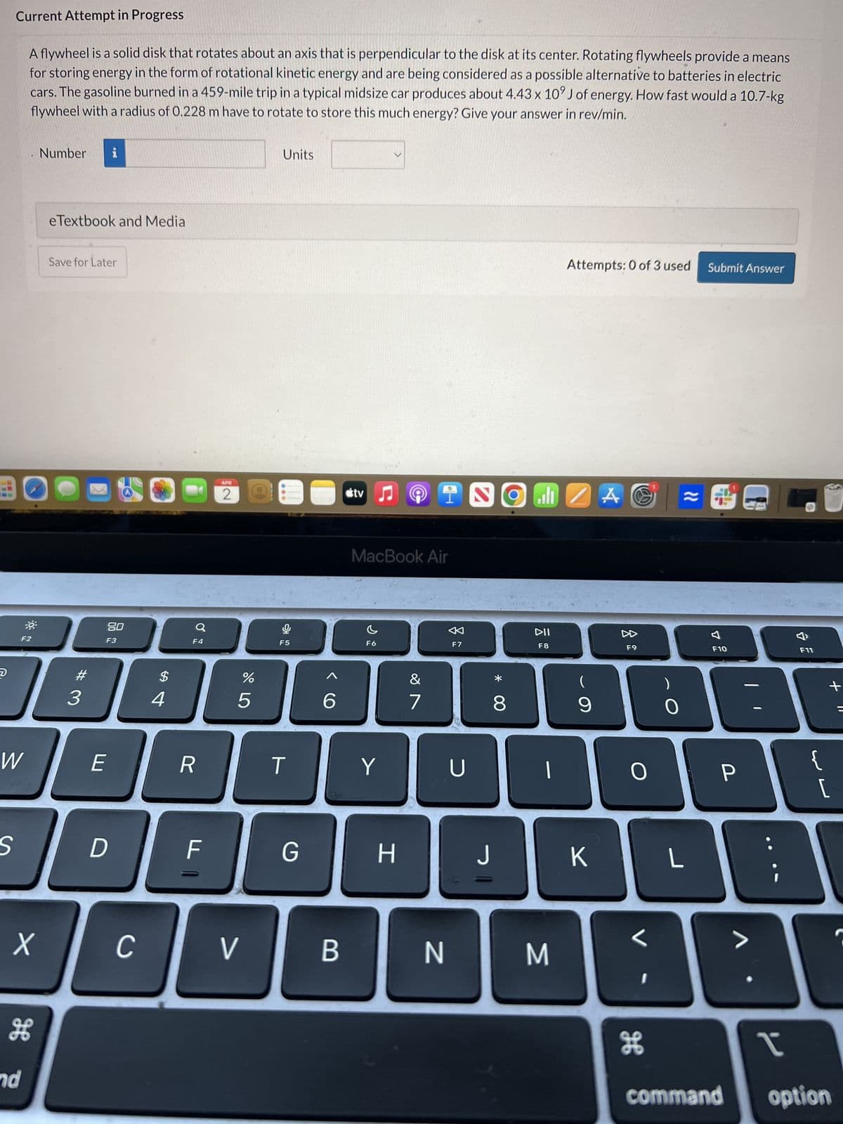 Current Attempt in Progress
A flywheel is a solid disk that rotates about an axis that is perpendicular to the disk at its center. Rotating flywheels provide a means
for storing energy in the form of rotational kinetic energy and are being considered as a possible alternative to batteries in electric
cars. The gasoline burned in a 459-mile trip in a typical midsize car produces about 4.43 x 10' J of energy. How fast would a 10.7-kg
flywheel with a radius of 0.228 m have to rotate to store this much energy? Give your answer in rev/min.
Number i
eTextbook and Media
Save for Later
ว
Units
Attempts: 0 of 3 used Submit Answer
APR
2
tv♫
I
ZA A& ≈2
80
F4
F2
F3
#3
MacBook Air
F5
C
F6
$
4
%
5
6
&
27
F7
W
E
R
T
Y
U
S
D
ד ||
F
X
C
H
nd
>
G
H
* 00
8
DII
F8
F9
9
O
Д
F10
F11
+
O
P
{
[
J
K
L
<
>
B
N
M
I
H
command option