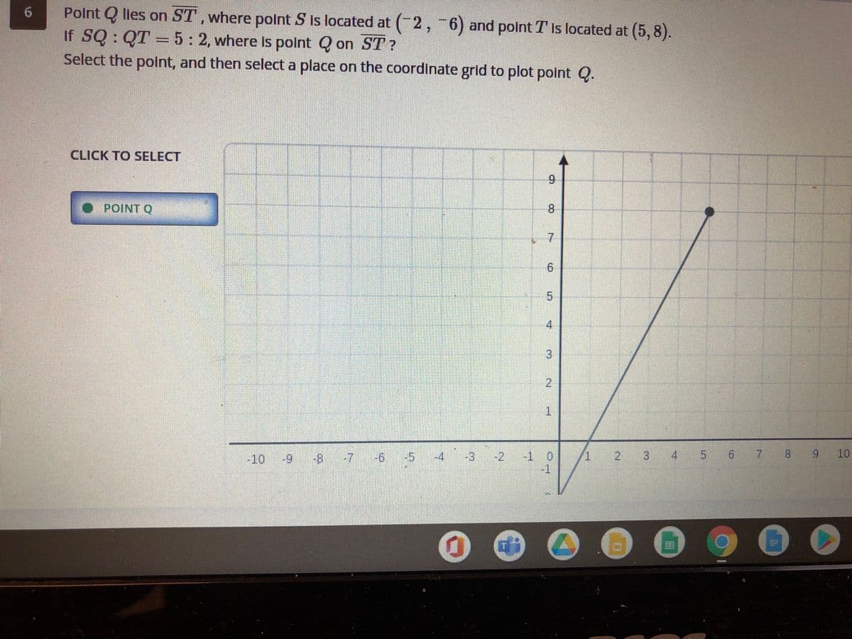 Polnt Q lies on ST,where polnt S Is located at (2, 6) and polnt T is located at (5, 8).
If SQ : QT = 5: 2, where Is polnt Q on ST ?
Select the point, and then select a place on the coordinate grid to plot point Q.
6.
CLICK TO SELECT
6.
POINT Q
8.
6.
4
1.
2.
3.
4 5 6 7 8
6.
10
-5
-2
-1 0
-1
-10
8-7
-4
-3
3.
2.
