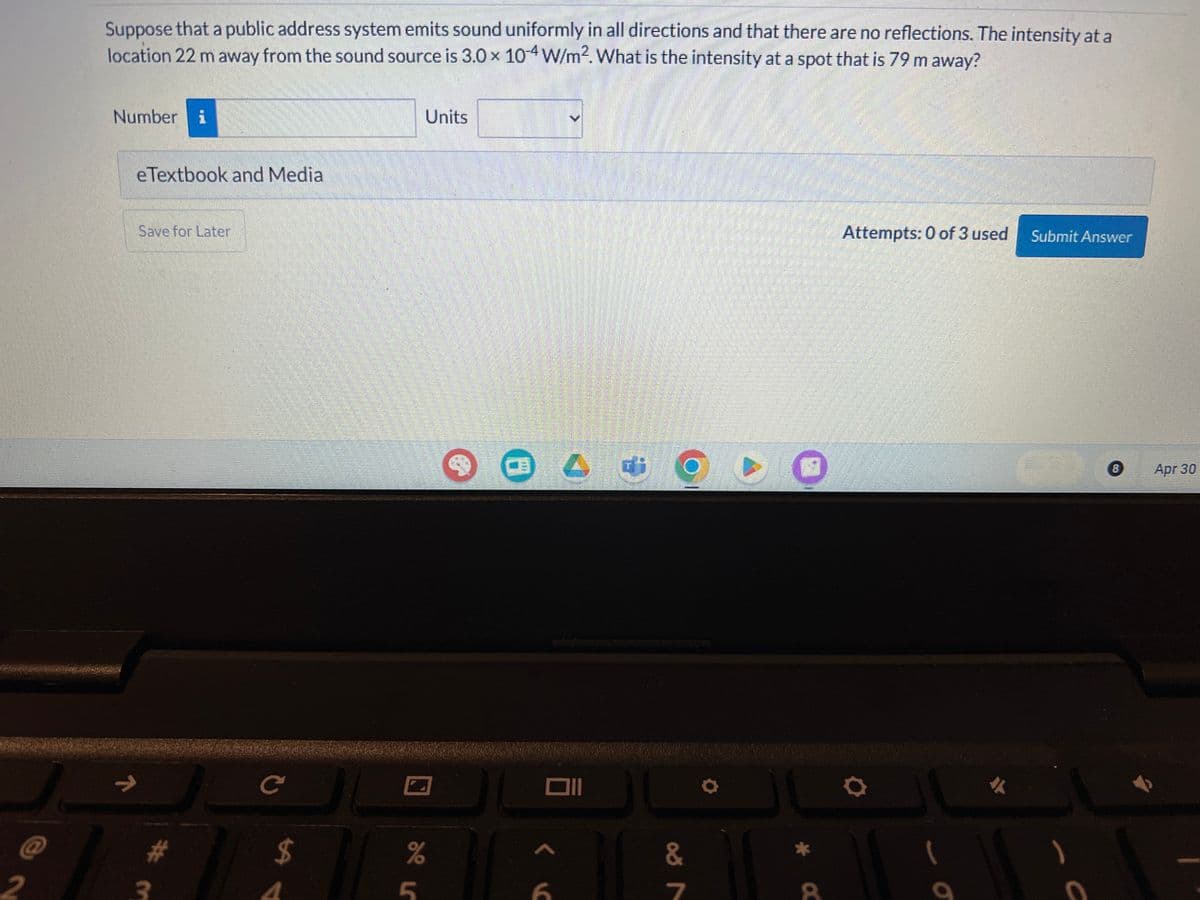 Suppose that a public address system emits sound uniformly in all directions and that there are no reflections. The intensity at a
location 22 m away from the sound source is 3.0 × 104 W/m². What is the intensity at a spot that is 79 m away?
Number
eTextbook and Media
Save for Later
Units
B
Attempts: 0 of 3 used
Submit Answer
C
וום
$
%
&
2
3
4
5
6
7
α
σ
外
B
Apr 30