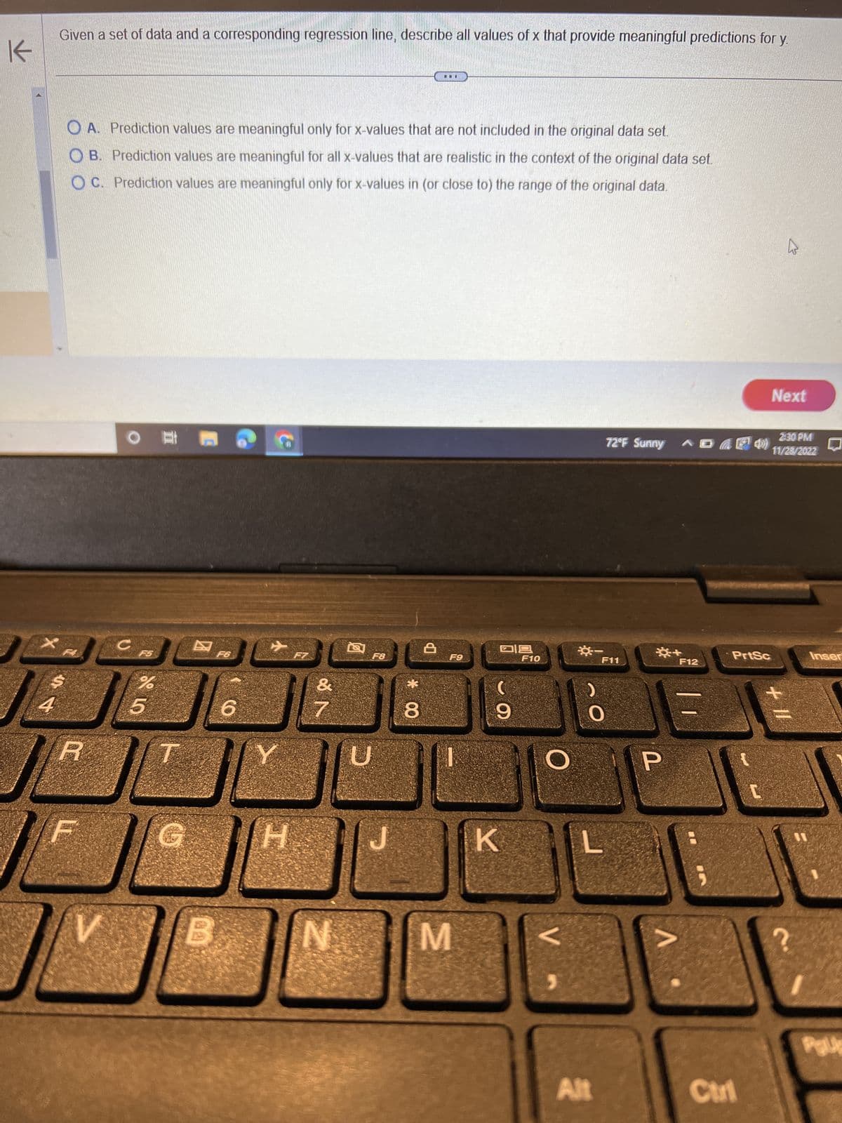 K
4
Given a set of data and a corresponding regression line, describe all values of x that provide meaningful predictions for y.
A. Prediction values are meaningful only for x-values that are not included in the original data set.
OB. Prediction values are meaningful for all x-values that are realistic in the context of the original data set.
OC. Prediction values are meaningful only for x-values in (or close to) the range of the original data.
4
R
V
# O
с
كل
%
5
67.6
T
F6
6
C
H
20
&
N
7
N
F8
*00
8
A
F9
M
ㅁㅁ
C
9
K
F10
O
V
**
0
Alt
F11
2:30 PM
72°F Sunny D F 4)) 11/28/2022
*+
P
V
F12
PrtSc
Ctrl
Next
2
+ 11
2.
Inser
Palp