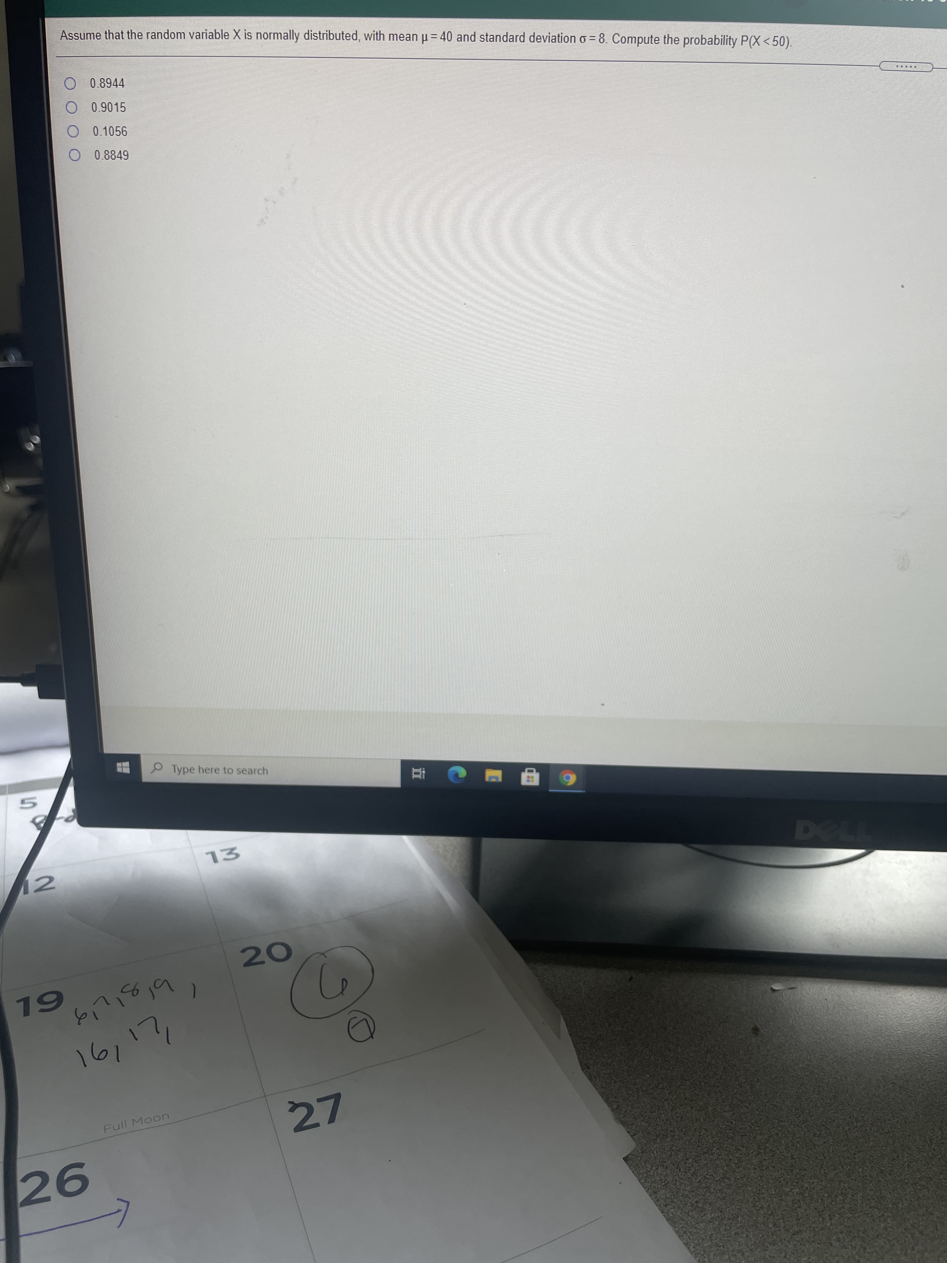 Assume that the random variable X is normally distributed, with mean u = 40 and standard deviation o = 8. Compute the probability P(X < 50).
O 0.8944
O 0.9015
O 0.1056
O 0.8849
Type here to search
77L
12
6L
191
27
Full Moon
