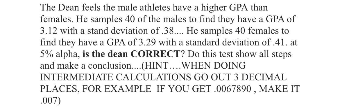 The Dean feels the male athletes have a higher GPA than
females. He samples 40 of the males to find they have a GPA of
3.12 with a stand deviation of .38.... He samples 40 females to
find they have a GPA of 3.29 with a standard deviation of .41. at
5% alpha, is the dean CORRECT? Do this test show all steps
and make a conclusion..(HINT....WHEN DOING
INTERMEDIATE CALCULATIONS GO OUT 3 DECIMAL
PLACES, FOR EXAMPLE IF YOU GET .0067890 , MAKE IT
.007)
