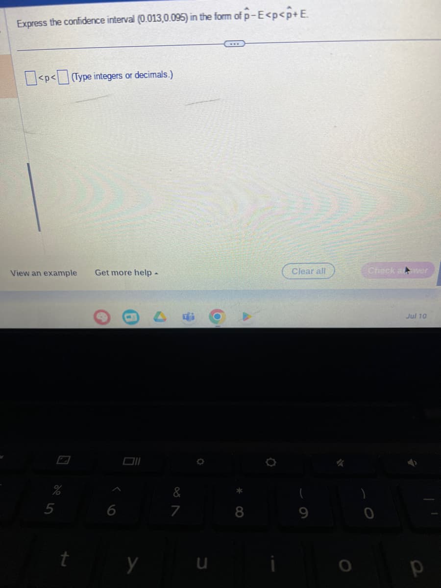 Express the confidence interval (0.013,0.095) in the form of p-E<p<p+E.
<p<(Type integers or decimals.)
View an example Get more help -
5
t
6
y
#
&
7
u
8
Clear all
9
Check al wer
Jul 10