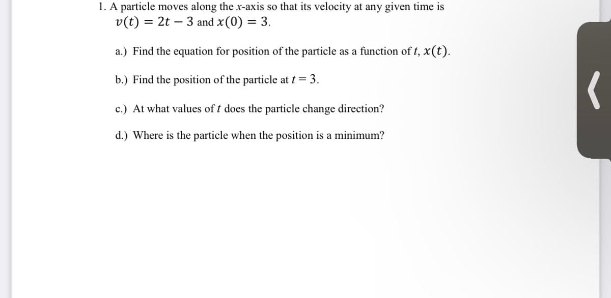 1. A particle moves along the x-axis so that its velocity at any given time is \( v(t) = 2t - 3 \) and \( x(0) = 3 \).

a.) Find the equation for the position of the particle as a function of \( t \), \( x(t) \).

b.) Find the position of the particle at \( t = 3 \).

c.) At what values of \( t \) does the particle change direction?

d.) Where is the particle when the position is a minimum?