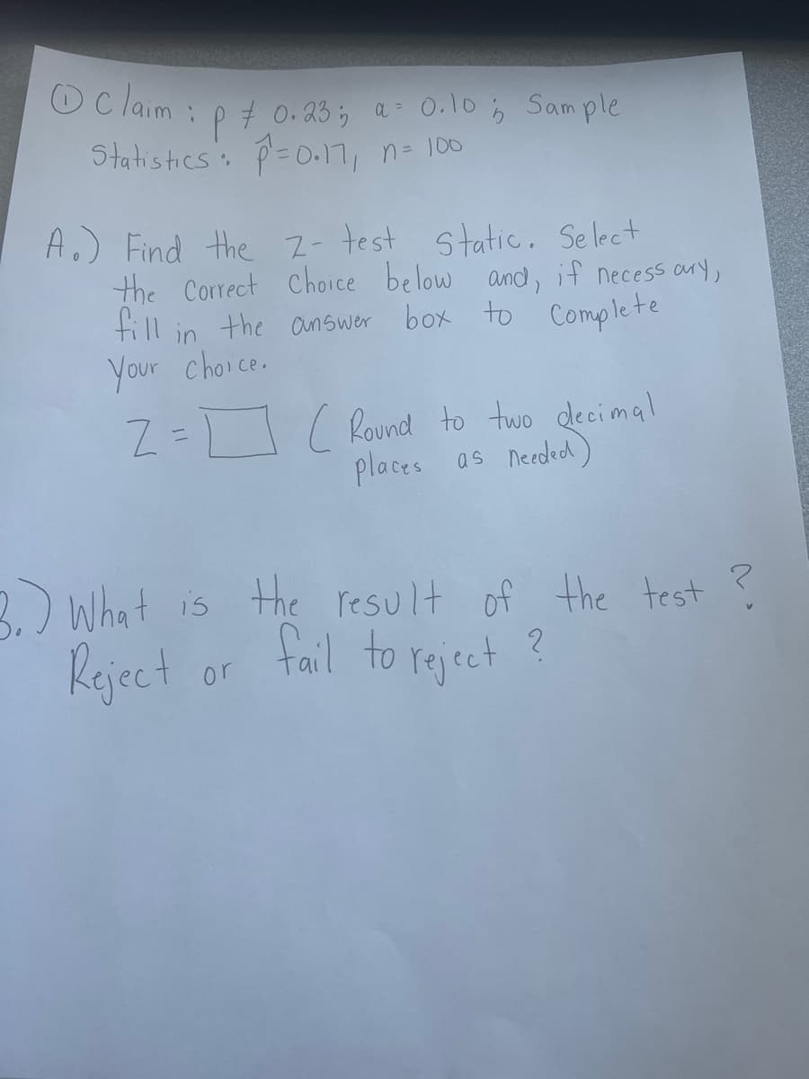 Claim:
: P = 0.23; a 0.10; Sample
Statistics : P = 0.17₁
n = 100
A.) Find the 2- test static. Select
the Correct Choice below and, if necessary,
fill in the answer box to Complete
Your choice.
2 = ( Round to two decimal
places as needed)
0
3.) What is the result of the test
Reject or fail to reject?
?