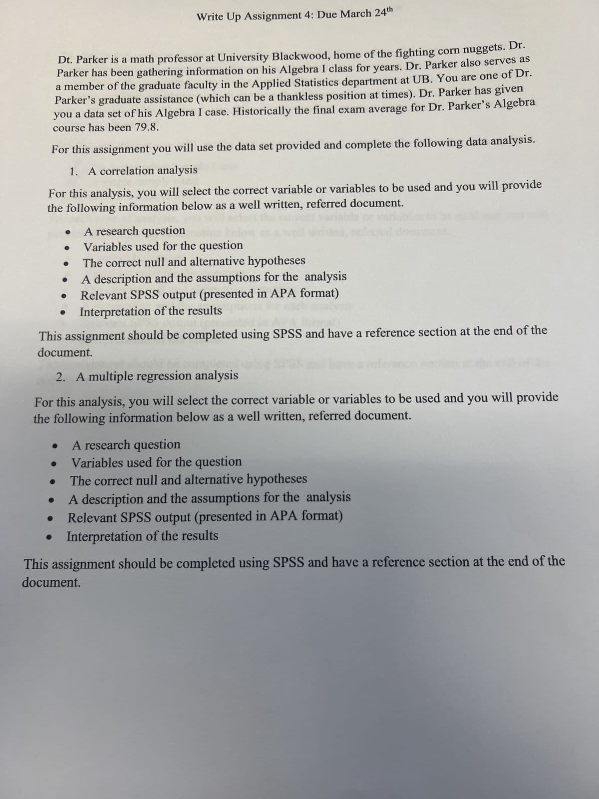 Write Up Assignment 4: Due March 24th
Dt. Parker is a math professor at University Blackwood, home of the fighting corn nuggets. Dr.
Parker has been gathering information on his Algebra I class for years. Dr. Parker also serves as
a member of the graduate faculty in the Applied Statistics department at UB. You are one of Dr.
Parker's graduate assistance (which can be a thankless position at times). Dr. Parker has given
you a data set of his Algebra I case. Historically the final exam average for Dr. Parker's Algebra
course has been 79.8.
For this assignment you will use the data set provided and complete the following data analysis.
1. A correlation analysis
For this analysis, you will select the correct variable or variables to be used and you will provide
the following information below as a well written, referred document.
A research question
Variables used for the question
The correct null and alternative hypotheses
A description and the assumptions for the analysis
Relevant SPSS output (presented in APA format)
Interpretation of the results
This assignment should be completed using SPSS and have a reference section at the end of the
document.
2. A multiple regression analysis
For this analysis, you will select the correct variable or variables to be used and you will provide
the following information below as a well written, referred document.
A research question
Variables used for the question
The correct null and alternative hypotheses
A description and the assumptions for the analysis
Relevant SPSS output (presented in APA format)
• Interpretation of the results
This assignment should be completed using SPSS and have a reference section at the end of the
document.