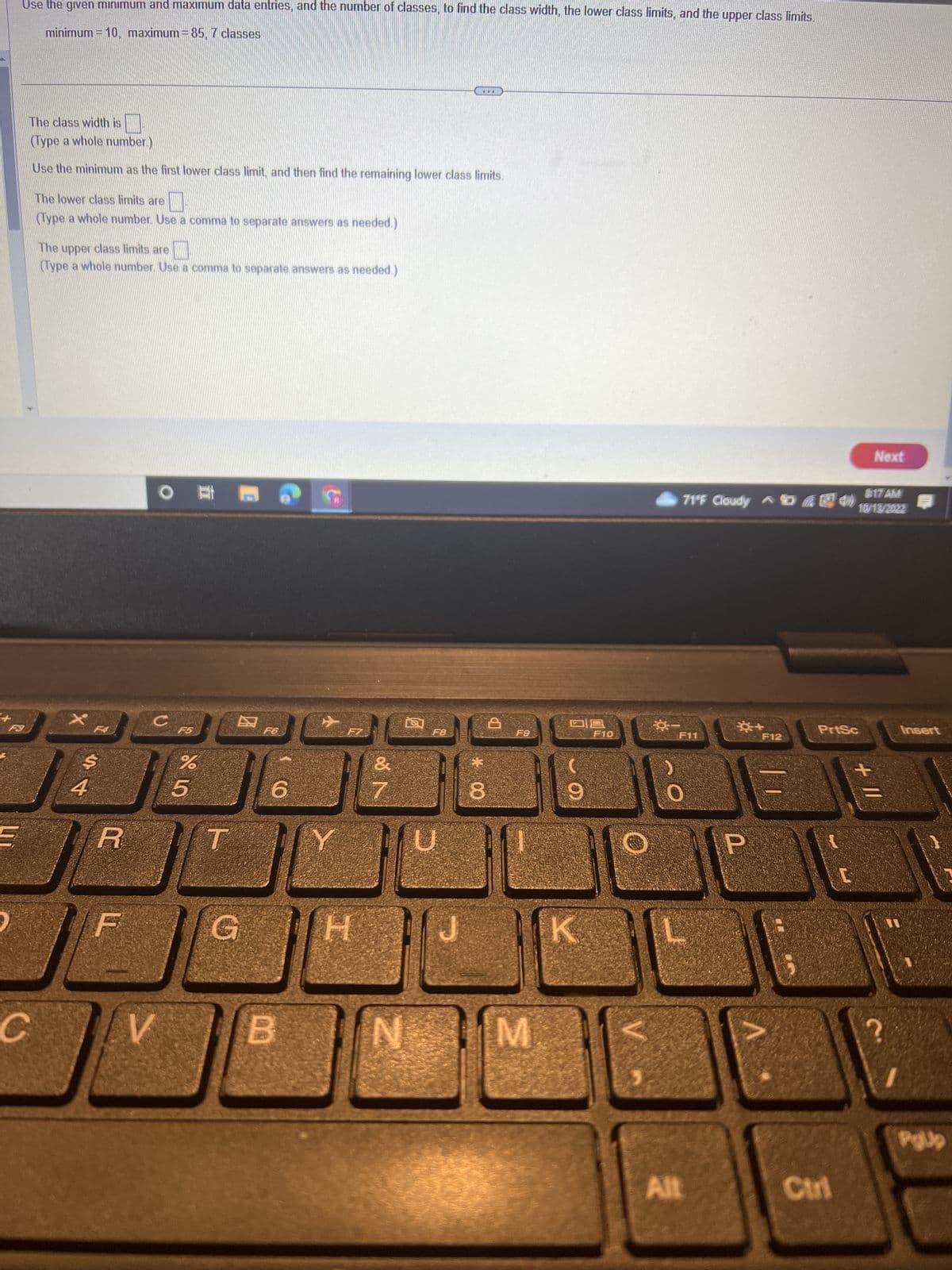 Use the given minimum and maximum data entries, and the number of classes, to find the class width, the lower class limits, and the upper class limits.
minimum = 10, maximum = 85, 7 classes
F3
The class width is
(Type a whole number.)
Use the minimum as the first lower class limit, and then find the remaining lower class limits.
C
The lower class limits are
(Type a whole number. Use a comma to separate answers as needed.)
The upper class limits are
(Type a whole number. Use a comma to separate answers as needed.)
$
S4
R
O
C
V
F5
85
%
T
F6
6
B
H
&
N
F8
N
U
JU
***
* 00
8
b
F9
M
09
9
K
F10
☀
817 AM
71°F Cloudy ^ & EN 10/13/2022
F11
0
Alt
☀+
F12
A
PrtSc
Ctrl
Next
+ 11
Insert
TI
PgJp