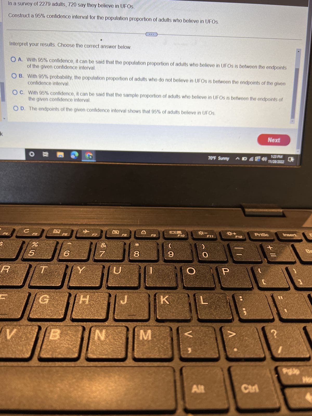 k
In a survey of 2279 adults, 720 say they believe in UFOs.
Construct a 95% confidence interval for the population proportion of adults who believe in UFOs.
Interpret your results. Choose the correct answer below.
of the given confidence interval.
OA. With 95% confidence, it can be said that the population proportion of adults who believe in UFOs is between the endpoints
R
confidence interval.
OB. With 95% probability, the population proportion of adults who do not believe in UFOs is between the endpoints of the given
the given confidence interval.
OC. With 95% confidence, it can be said that the sample proportion of adults who believe in UFOs is between the endpoints of
OD. The endpoints of the given confidence interval shows that 95% of adults believe in UFOs.
V
O
с
%
5
G
E
F6
6
[H
30
N
N
F8
BF
* 00
8
D
F9
M
09
9
K
F10
O
V
O
Alt
70°F Sunny
F11
P
+
V
F12
Next
Ctrl
1:23 PM
149) 11/28/2022
PrtSc
+11
Insert
J
Palle
Ba
Hor