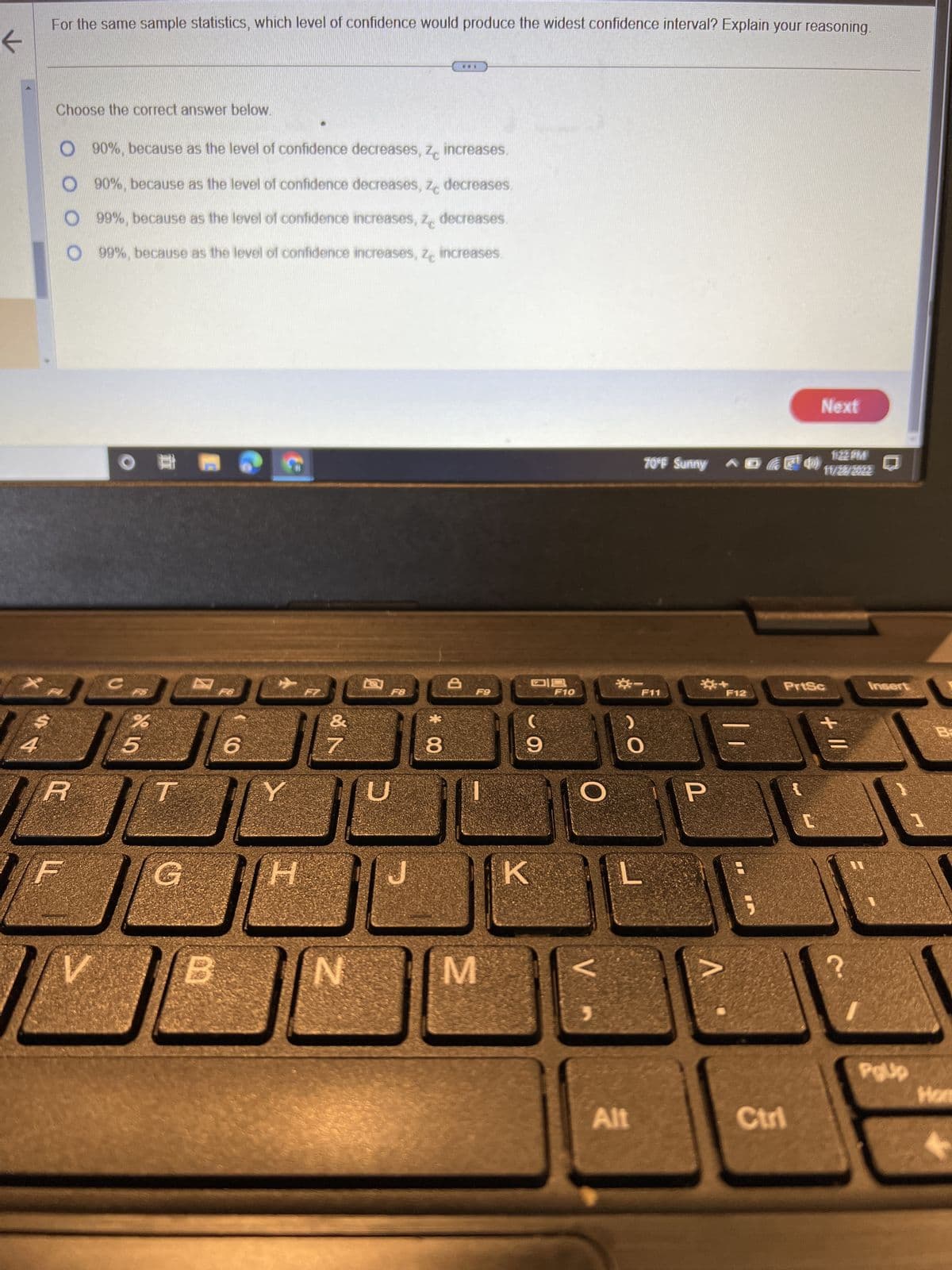 ←
For the same sample statistics, which level of confidence would produce the widest confidence interval? Explain your reasoning.
Choose the correct answer below.
G
R
O 90%, because as the level of confidence decreases, ze increases.
O90%, because as the level of confidence decreases, ze decreases.
O 99%, because as the level of confidence increases, ze decreases.
O99%, because as the level of confidence increases, ze increases.
Dvora
V
O
C
%
5
6
Y
H
مالك
&
N
F8
*00
##*
8
8
F9
M
09
9
K
F10
O
V
70°F Sunny
Alt
F11
L
P
F12
Next
11:22 PM
6¹ 40 11/2/522
PrtSc
Ctri
+
PgUp
1
Hom