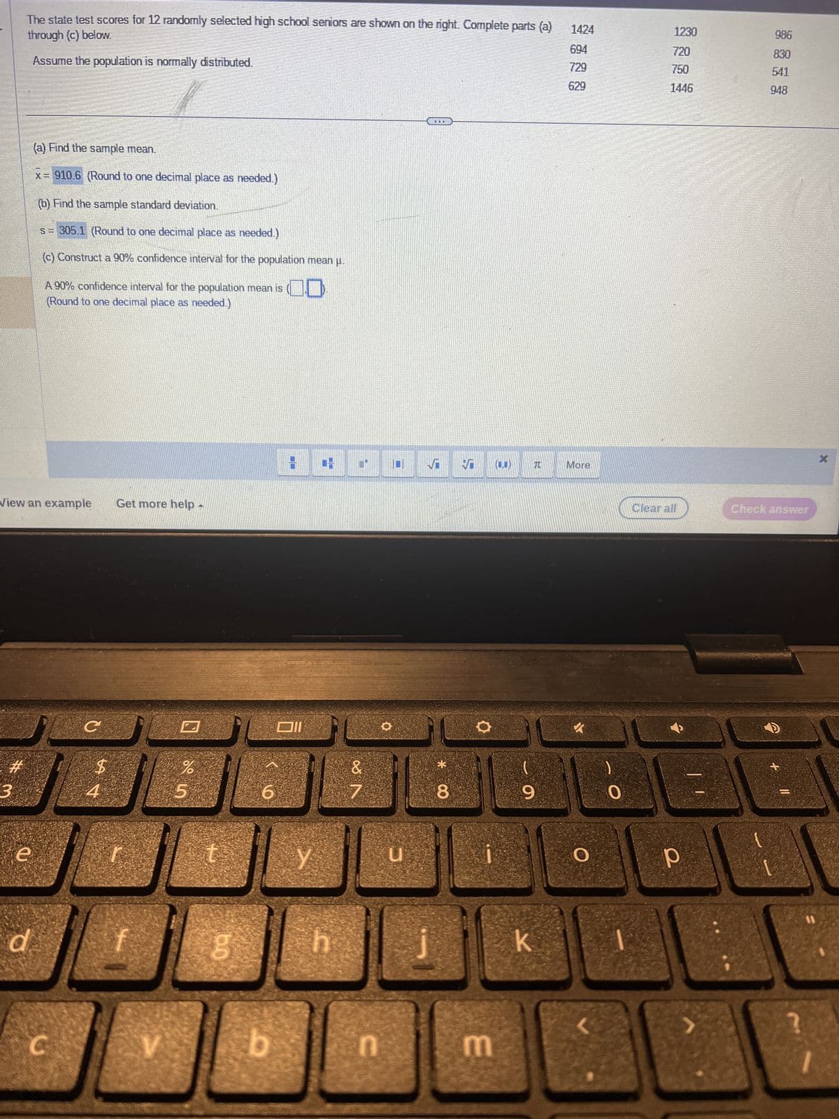 #
The state test scores for 12 randomly selected high school seniors are shown on the right. Complete parts (a)
through (c) below.
Assume the population is normally distributed.
3
View an example Get more help -
e
(a) Find the sample mean.
x = 910.6 (Round to one decimal place as needed.)
d
(b) Find the sample standard deviation.
s = 305.1 (Round to one decimal place as needed.)
(c) Construct a 90% confidence interval for the population mean μ.
A 90% confidence interval for the population mean is
(Round to one decimal place as needed.)
C
с
V
55
%
t
bo
6
b
Y
CO
h
&
n
u
TERE
√
CO*
8
V
m
R
9
k
1424
729
629
More
0
1230
720
750
1446
Clear all
13
р
986
830
541
948
Check answer
+
X