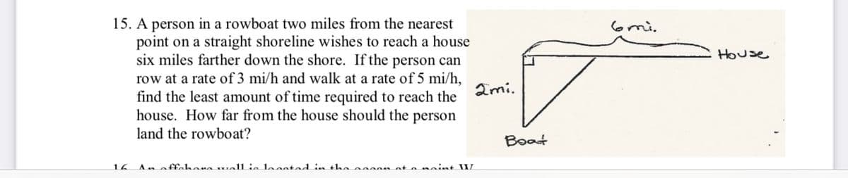 15. A person in a rowboat two miles from the nearest
point on a straight shoreline wishes to reach a house
six miles farther down the shore. If the person can
row at a rate of 3 mi/h and walk at a rate of 5 mi/h,
find the least amount of time required to reach the
house. How far from the house should the person
land the rowboat?
16
An affahara wall is located in the cocon at a naint II/
2mi.
Boat
House