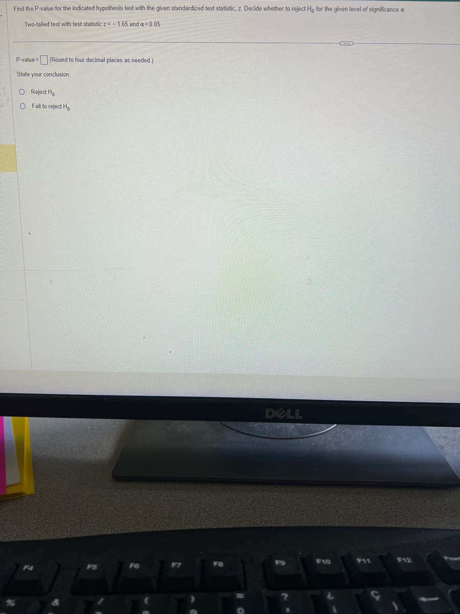 Find the P-value for the indicated hypothesis test with the given standardized test statistic, z. Decide whether to reject Ho for the given level of significance a
Two-tailed test with test statistic z = -1.65 and a = 0.05
P-value= (Round to four decimal places as needed.)
State your conclusion.
O Reject Ho
O Fail to reject Ho
F4
F5
F6
F8
DELL
F9
F10
F12
Pow