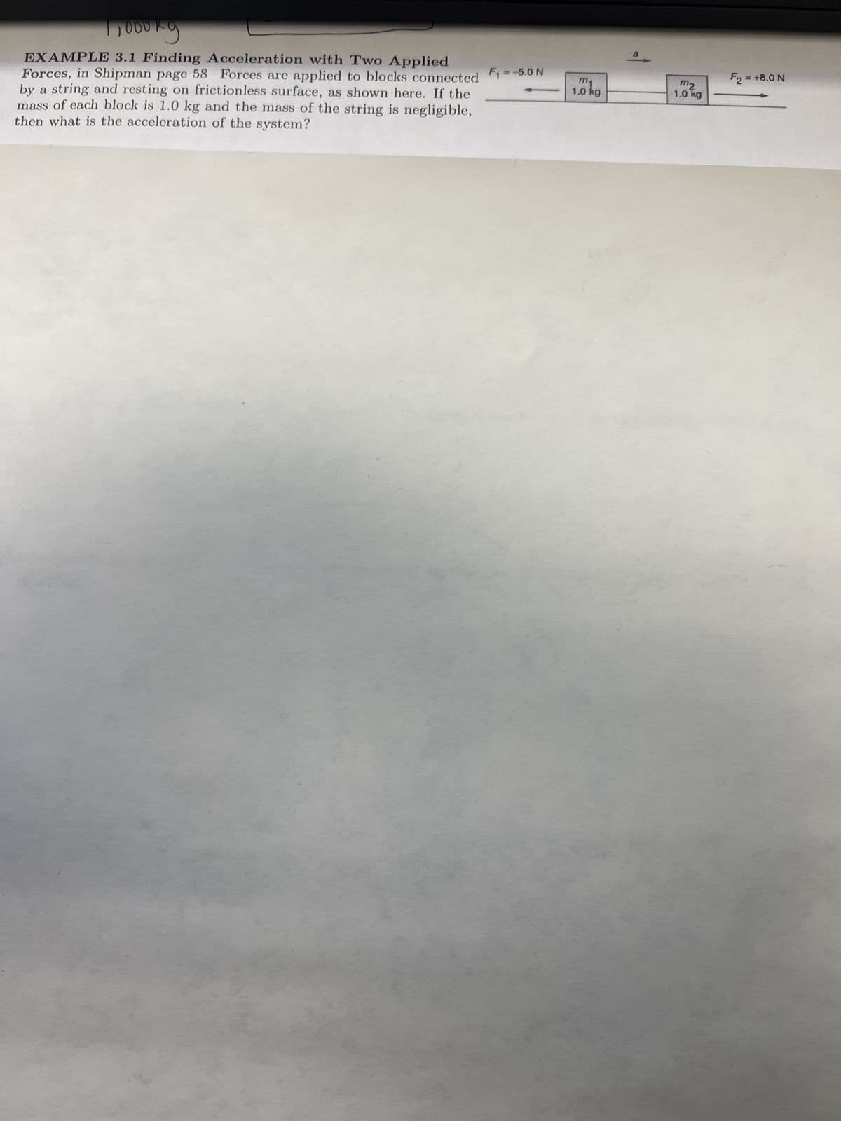 1,000kg
EXAMPLE 3.1 Finding Acceleration with Two Applied
Forces, in Shipman page 58 Forces are applied to blocks connected F1 = -5.0 N
by a string and resting on frictionless surface, as shown here. If the
mass of each block is 1.0 kg and the mass of the string is negligible,
then what is the acceleration of the system?
m₁
1.0 kg
a
mz
1.0 kg
F2 = +8.0 N