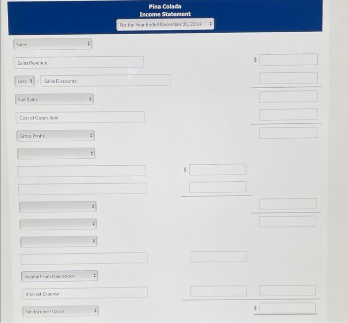 Pina Colada
Income Statement
For the Year Ended December 31, 2014
Sales
Sales Revenue
Less : Sales Discounts
Net Sales
Cost of Goods Sold
Gross Profit
24
Income From Operations
Interest Expense
%24
Net Income/(Loss)
