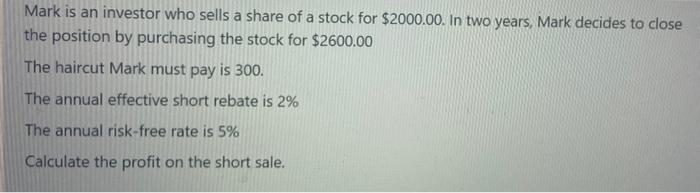 Mark is an investor who sells a share of a stock for $2000.00. In two years, Mark decides to close
the position by purchasing the stock for $2600.00
The haircut Mark must pay is 300.
The annual effective short rebate is 2%
The annual risk-free rate is 5%
Calculate the profit on the short sale.
