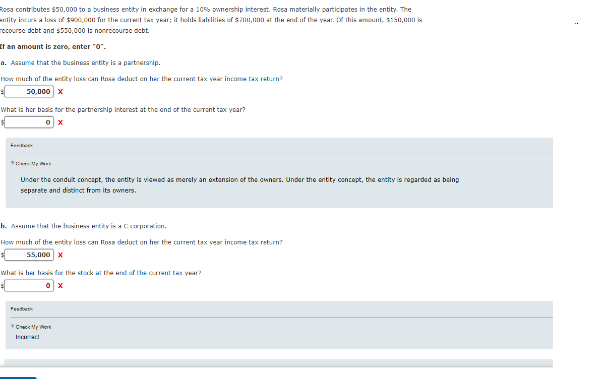 Rosa contributes $50,000 to a business entity in exchange for a 10% ownership interest. Rosa materially participates in the entity. The
entity incurs
recourse debt and $550,000 is nonrecourse debt.
loss of $900,000 for the current tax year; it holds liabilities of $700,000 at the end of the year. Of this amount, $150,000 is
If an amount is zero, enter "0".
a. Assume that the business entity is a partnership.
How much of the entity loss can Rosa deduct on her the current tax year income tax return?
50,000 x
What is her basis for the partnership interest at the end of the current tax year?
Feedback
V Check My Work
Under the conduit concept, the entity is viewed as merely an extension of the owners. Under the entity concept, the entity is regarded as being
separate and distinct from its owners.
b. Assume that the business entity is a C corporation.
How much of the entity loss can Rosa deduct on her the current tax year income tax return?
55,000 x
What is her basis for the stock at the end of the current tax year?
Feedback
V Check My Work
Incorrect
