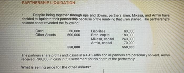 PARTNERSHIP LIQUIDATION
Despite being together through ups and downs, partners Eren, Mikasa, and Armin have
decided to liquidate their partnership because of the rumbling that Eren started. The partnership's
balance sheet revealed the following:
Cash
Other Assets
50,000
500,000
Liabilities
Eren, capital
Mikasa, capital
Armin, capital
60,000
180,000
240,000
70,000
550,000
550,000
The partners share profits and losses in a 4:4:2 ratio and all partners are personally solvent Armin
received P98,000 in cash in full settlement for his share of the partnership.
What is selling price for the other assets?
