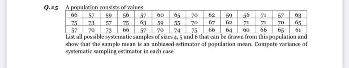 Q.#5 A population consists of values
56
66
60
65
62
56
57
73
70
59
57
73
57
63
63
65
70
71
71
57
70
65
59
67
66
62
75
57
75
59
70
55
70
71
64
66
60
66
61
75
List all possible systematic samples of sizes 4, 5 and 6 that can be drawn from this population and
show that the sample mean is an unbiased estimator of population mean. Compute variance of
57
74
systematic sampling estimator in each case.
